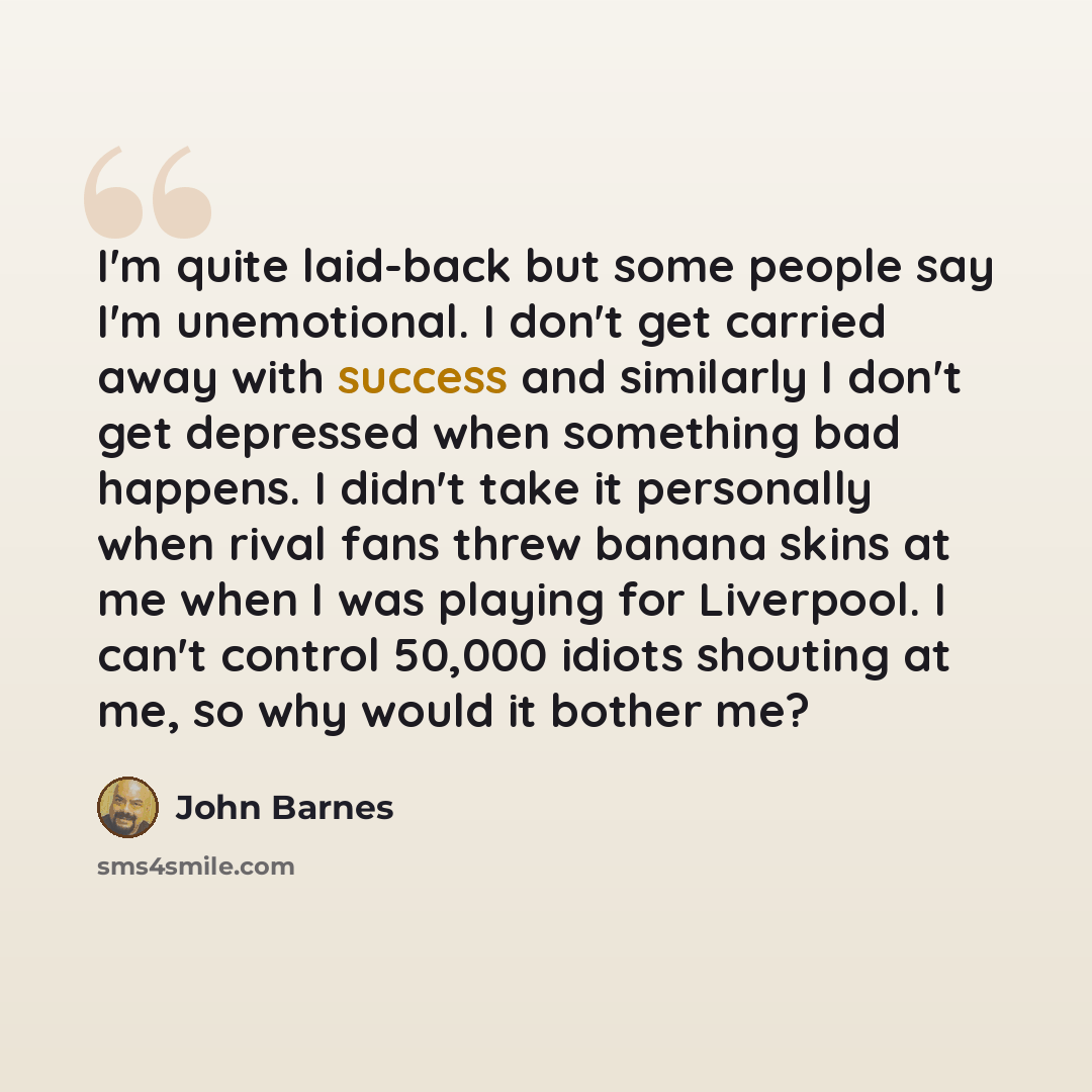 “I'm quite laid-back but some people say I'm unemotional. I don't get carried away with success and similarly I don't get depressed when something bad happens. I didn't take it personally when rival fans threw banana skins at me when I was playing for Liverpool. I can't control 50,000 idiots…” quote by John Barnes