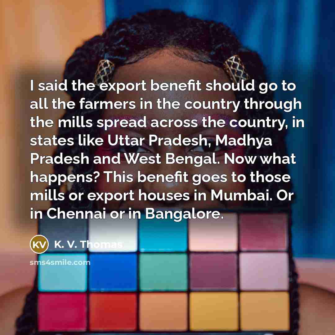 “I said the export benefit should go to all the farmers in the country through the mills spread across the country, in states like Uttar Pradesh, Madhya Pradesh and West Bengal. Now what happens? This benefit goes to those mills or export houses in Mumbai. Or in Chennai or in Bangalore.” quote by K. V. Thomas