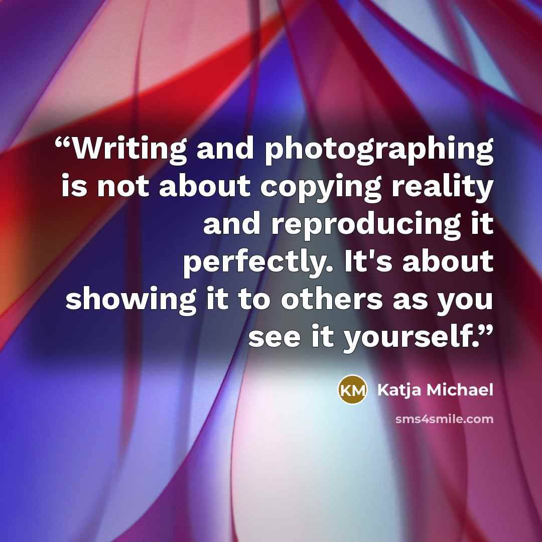 “Writing and photographing is not about copying reality and reproducing it perfectly. It's about showing it to others as you see it yourself.” quote by Katja Michael