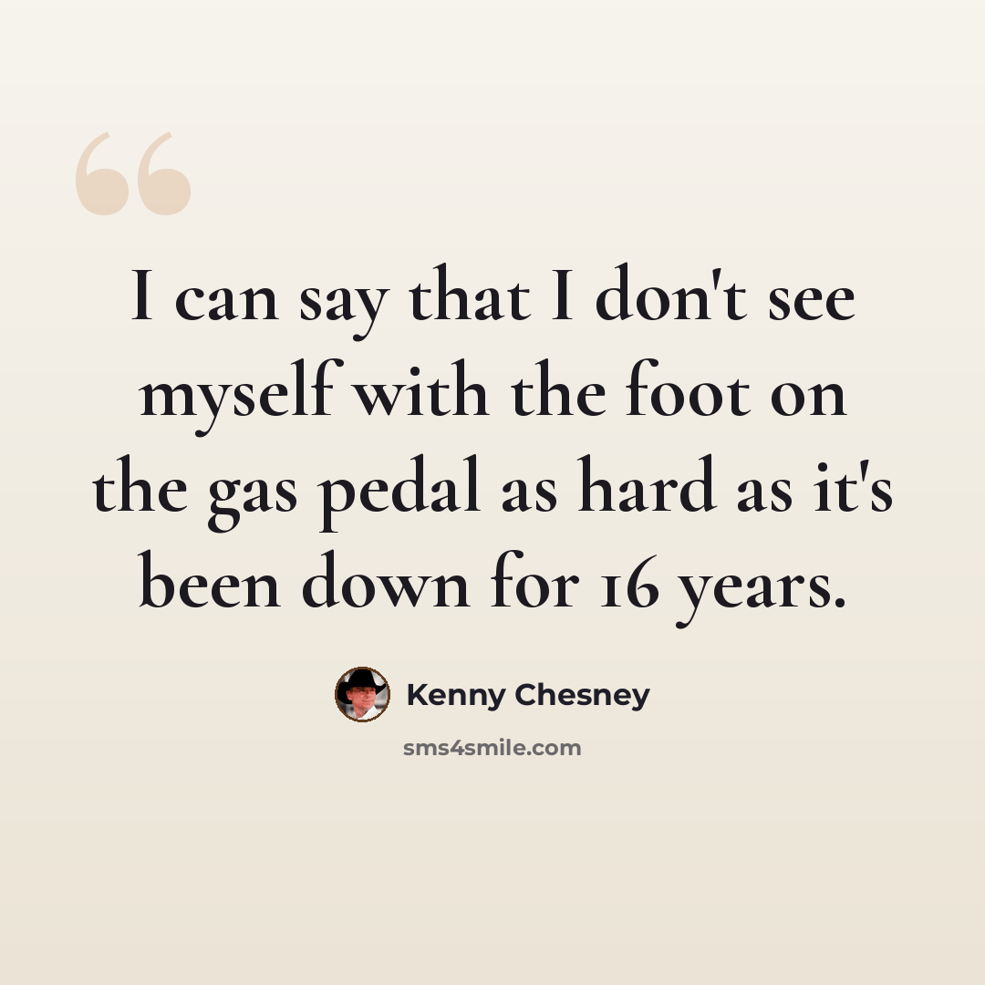 “I can say that I don't see myself with the foot on the gas pedal as hard as it's been down for 16 years.” quote by Kenny Chesney