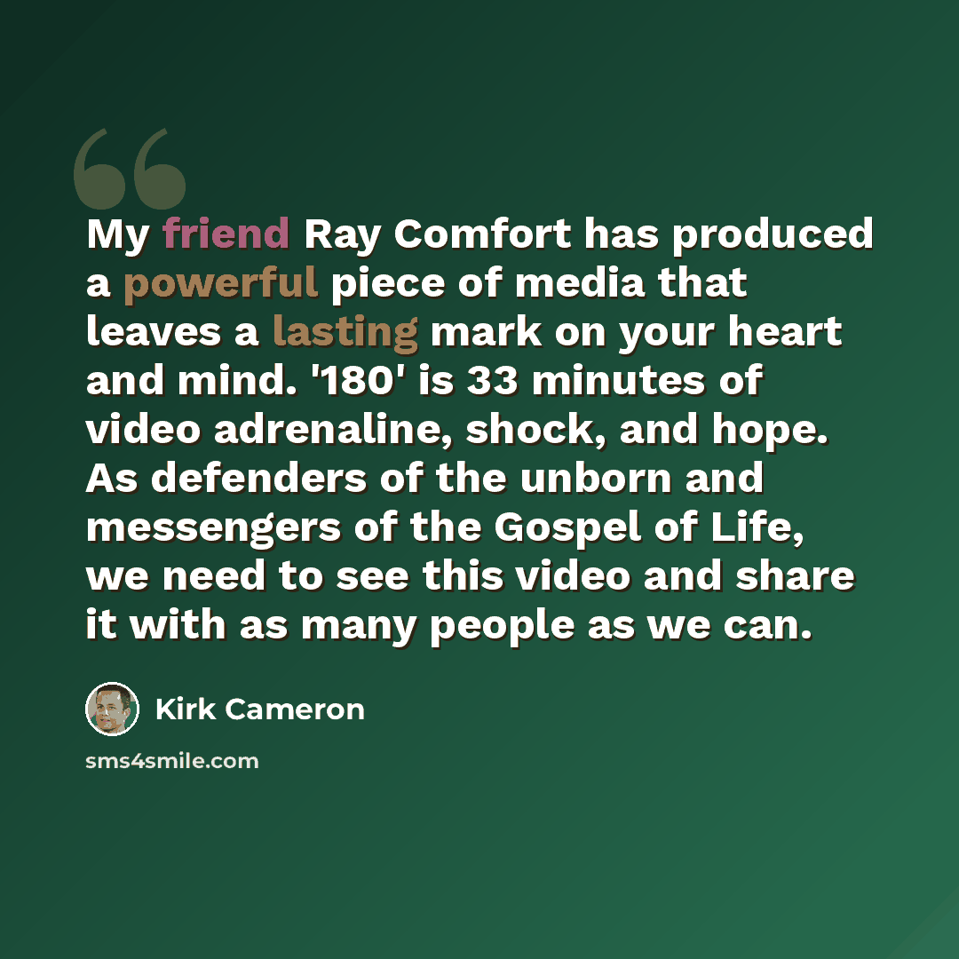 “My friend Ray Comfort has produced a powerful piece of media that leaves a lasting mark on your heart and mind. '180' is 33 minutes of video adrenaline, shock, and hope. As defenders of the unborn and messengers of the Gospel of Life, we need to see this video and share it with as many people as…” quote by Kirk Cameron