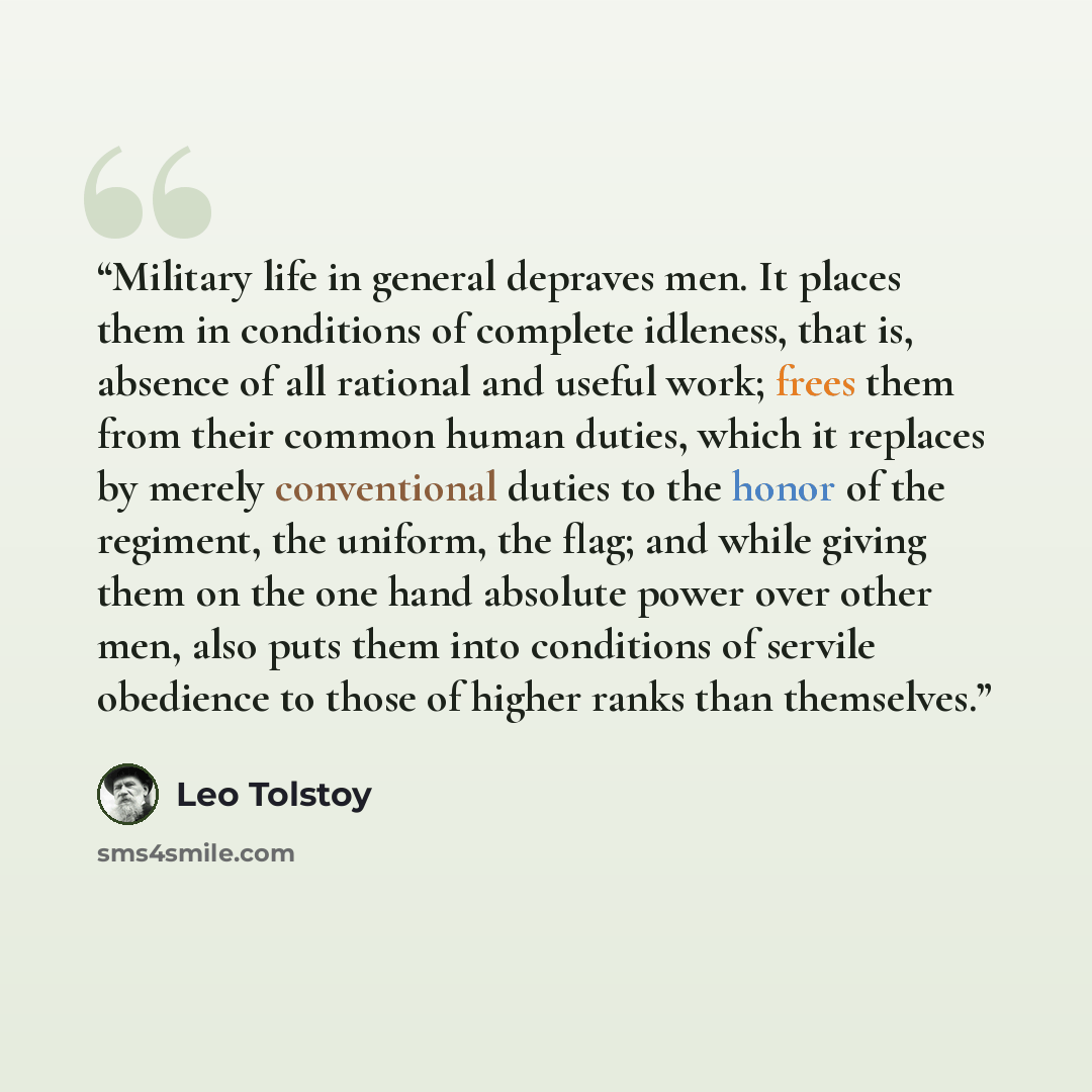 “Military life in general depraves men. It places them in conditions of complete idleness, that is, absence of all rational and useful work; frees them from their common human duties, which it replaces by merely conventional duties to the honor of the regiment, the uniform, the flag; and while…” quote by Leo Tolstoy