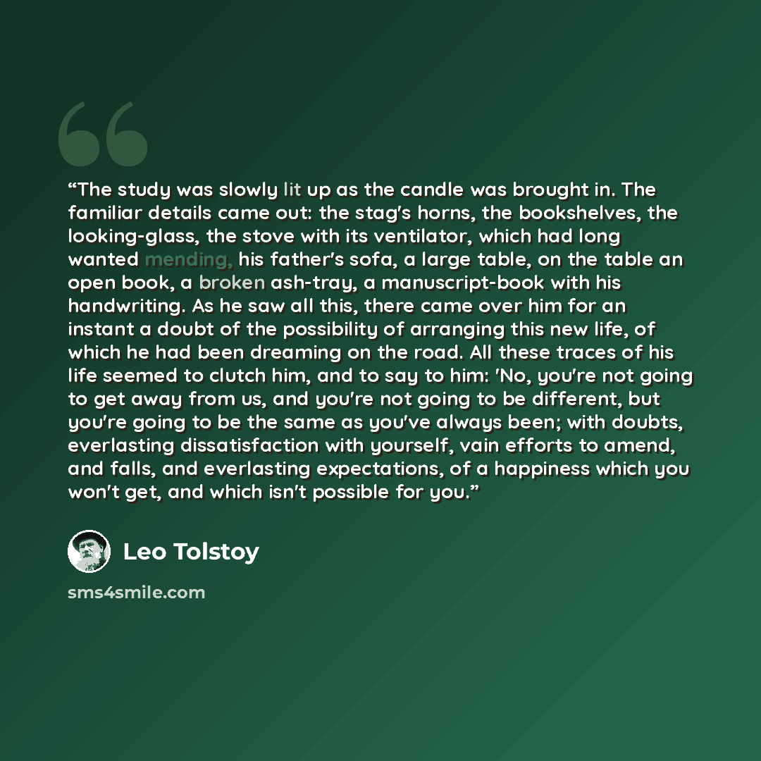 “The study was slowly lit up as the candle was brought in. The familiar details came out: the stag's horns, the bookshelves, the looking-glass, the stove with its ventilator, which had long wanted mending, his father's sofa, a large table, on the table an open book, a broken ash-tray, a…” quote by Leo Tolstoy