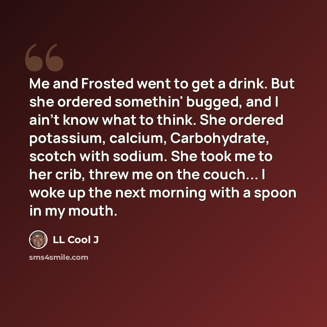 “Me and Frosted went to get a drink. But she ordered somethin' bugged, and I ain't know what to think. She ordered potassium, calcium, Carbohydrate, scotch with sodium. She took me to her crib, threw me on the couch... I woke up the next morning with a spoon in my mouth.” quote by LL Cool J