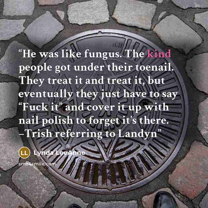 “He was like fungus. The kind people got under their toenail. They treat it and treat it, but eventually they just have to say “Fuck it” and cover it up with nail polish to forget it’s there. –Trish referring to Landyn” quote by Lynda LeeAnne