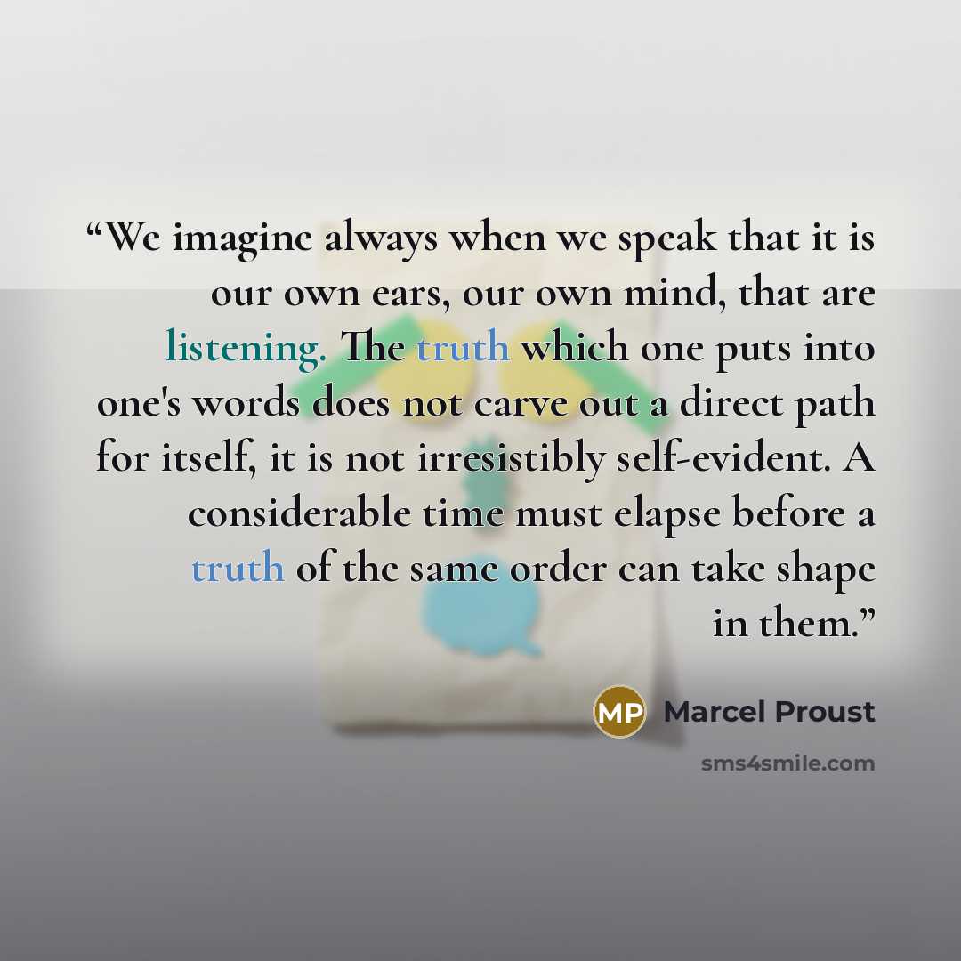 “We imagine always when we speak that it is our own ears, our own mind, that are listening. The truth which one puts into one's words does not carve out a direct path for itself, it is not irresistibly self-evident. A considerable time must elapse before a truth of the same order can take shape in…” quote by Marcel Proust