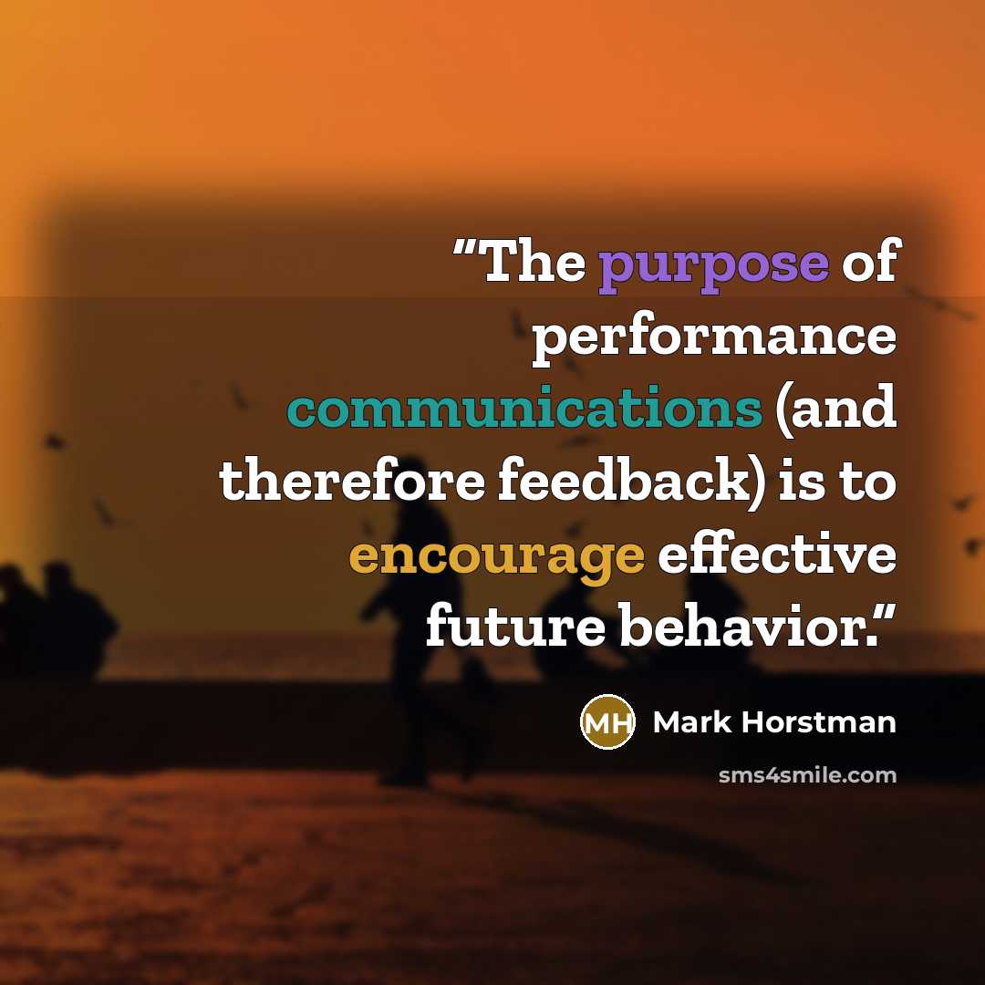 “The purpose of performance communications (and therefore feedback) is to encourage effective future behavior.” quote by Mark Horstman