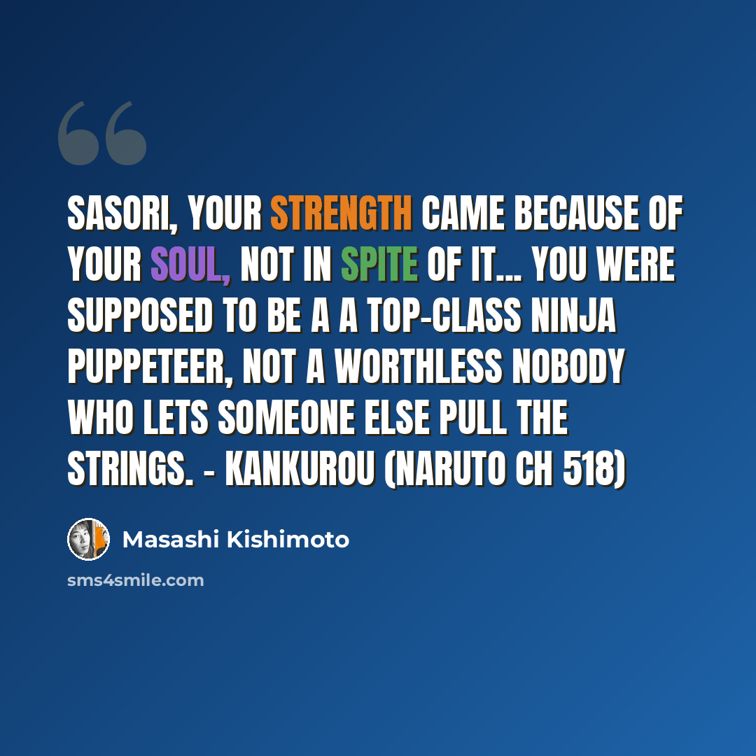“Sasori, your strength came because of your soul, not in spite of it... You were supposed to be a a top-class ninja puppeteer, not a worthless nobody who lets someone else pull the strings. - Kankurou (Naruto Ch 518)” quote by Masashi Kishimoto