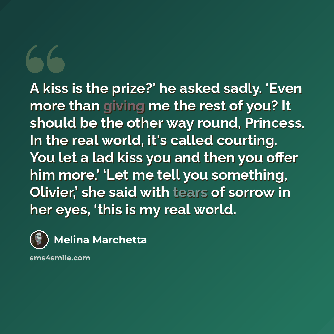 “A kiss is the prize?’ he asked sadly. ‘Even more than giving me the rest of you? It should be the other way round, Princess. In the real world, it's called courting. You let a lad kiss you and then you offer him more.’ ‘Let me tell you something, Olivier,’ she said with tears of sorrow in her…” quote by Melina Marchetta