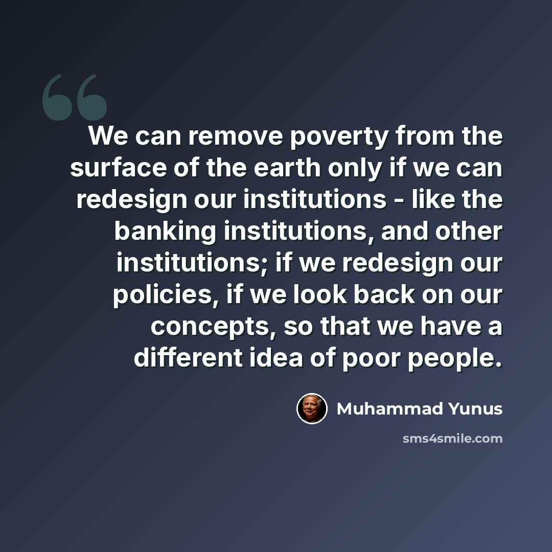 “We can remove poverty from the surface of the earth only if we can redesign our institutions - like the banking institutions, and other institutions; if we redesign our policies, if we look back on our concepts, so that we have a different idea of poor people.” quote by Muhammad Yunus