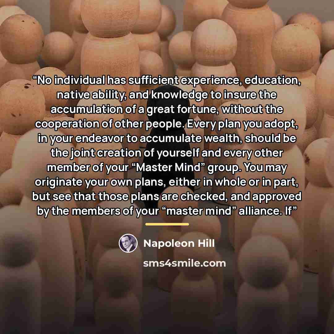 “No individual has sufficient experience, education, native ability, and knowledge to insure the accumulation of a great fortune, without the cooperation of other people. Every plan you adopt, in your endeavor to accumulate wealth, should be the joint creation of yourself and every other member of…” quote by Napoleon Hill