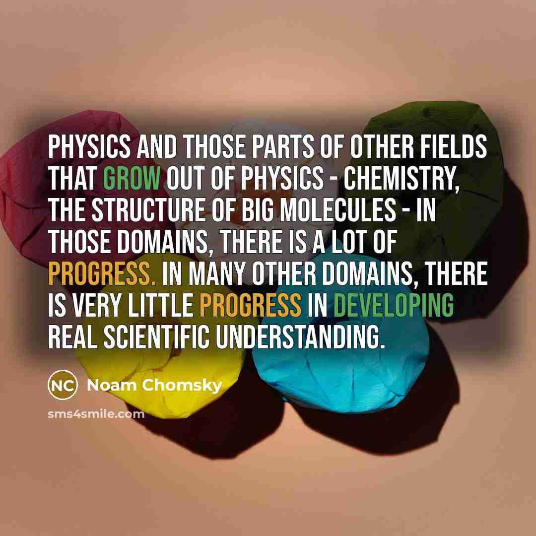 “Physics and those parts of other fields that grow out of physics - chemistry, the structure of big molecules - in those domains, there is a lot of progress. In many other domains, there is very little progress in developing real scientific understanding.” quote by Noam Chomsky