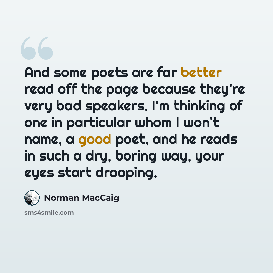 “And some poets are far better read off the page because they're very bad speakers. I'm thinking of one in particular whom I won't name, a good poet, and he reads in such a dry, boring way, your eyes start drooping.” quote by Norman MacCaig