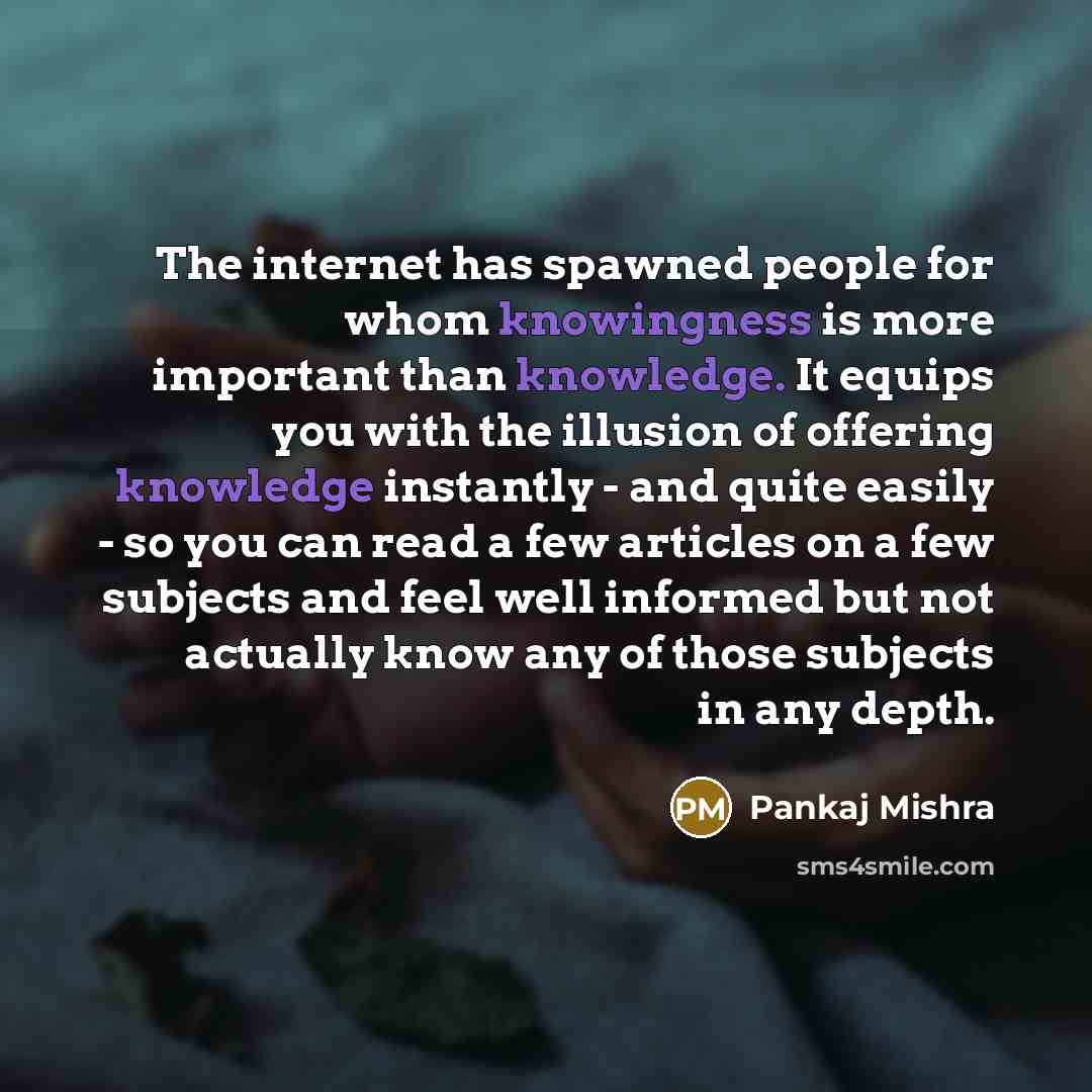 “The internet has spawned people for whom knowingness is more important than knowledge. It equips you with the illusion of offering knowledge instantly - and quite easily - so you can read a few articles on a few subjects and feel well informed but not actually know any of those subjects in any…” quote by Pankaj Mishra