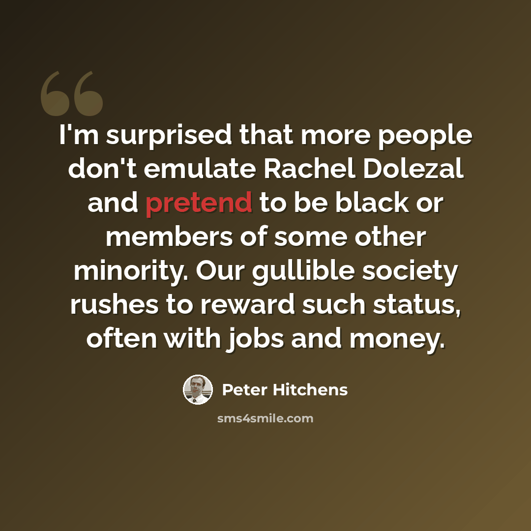“I'm surprised that more people don't emulate Rachel Dolezal and pretend to be black or members of some other minority. Our gullible society rushes to reward such status, often with jobs and money.” quote by Peter Hitchens