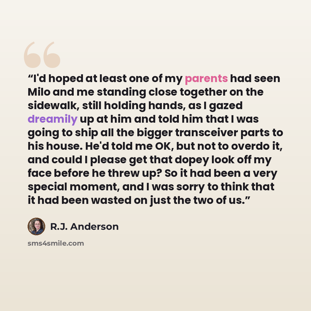“I'd hoped at least one of my parents had seen Milo and me standing close together on the sidewalk, still holding hands, as I gazed dreamily up at him and told him that I was going to ship all the bigger transceiver parts to his house. He'd told me OK, but not to overdo it, and could I please get…” quote by R.J. Anderson