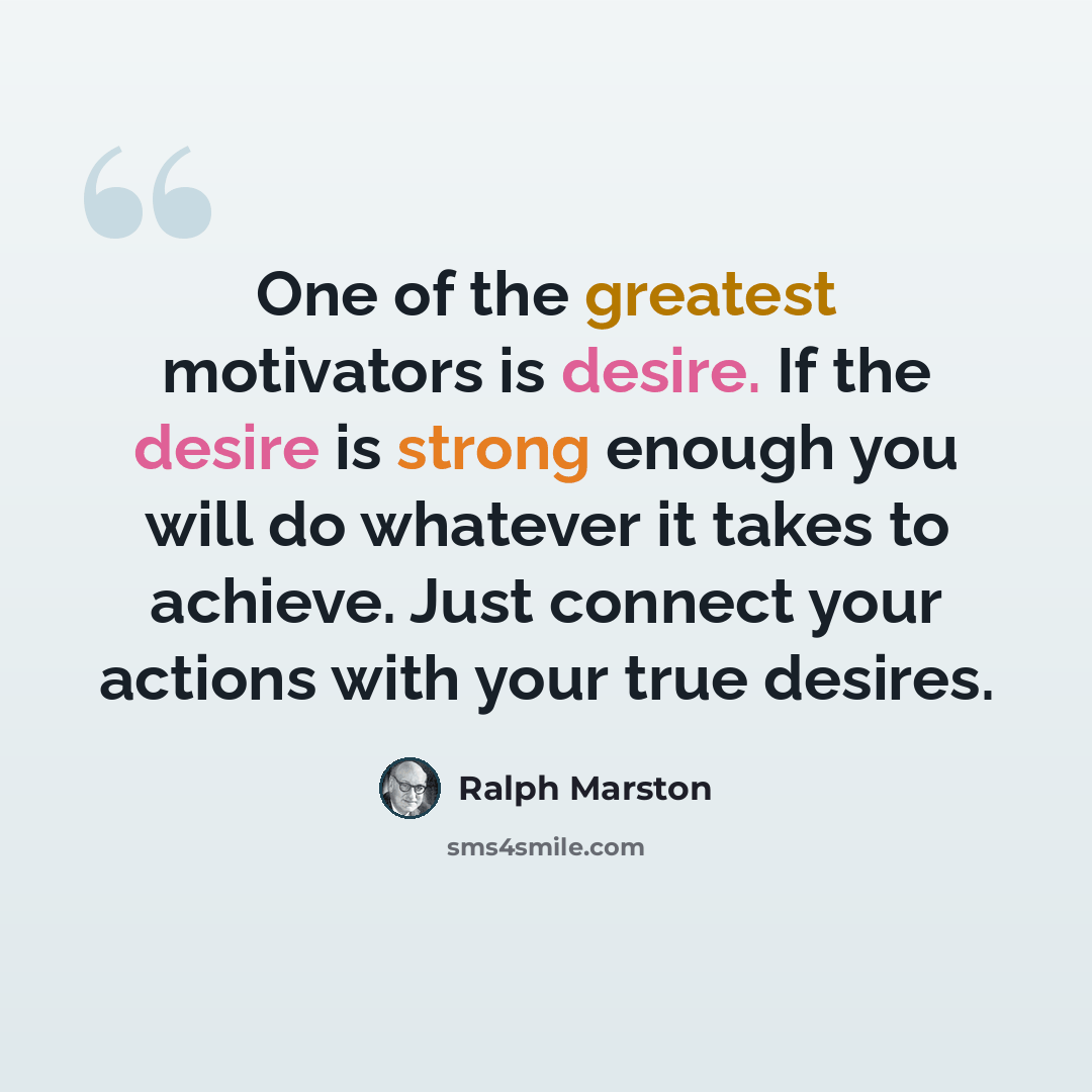 “One of the greatest motivators is desire. If the desire is strong enough you will do whatever it takes to achieve. Just connect your actions with your true desires.” quote by Ralph Marston