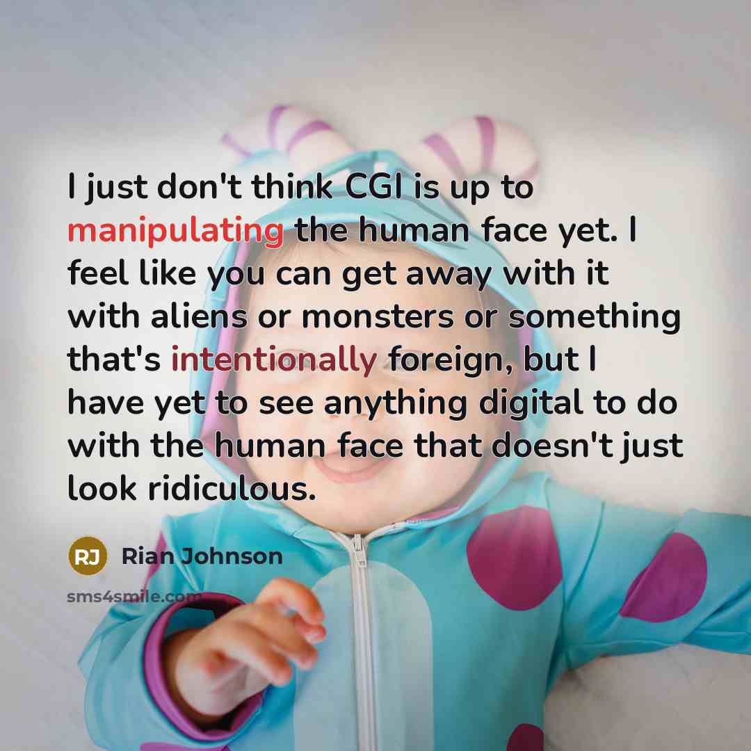 “I just don't think CGI is up to manipulating the human face yet. I feel like you can get away with it with aliens or monsters or something that's intentionally foreign, but I have yet to see anything digital to do with the human face that doesn't just look ridiculous.” quote by Rian Johnson