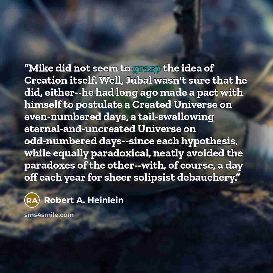 “Mike did not seem to grasp the idea of Creation itself. Well, Jubal wasn't sure that he did, either--he had long ago made a pact with himself to postulate a Created Universe on even-numbered days, a tail-swallowing eternal-and-uncreated Universe on odd-numbered days--since each hypothesis, while…” quote by Robert A. Heinlein