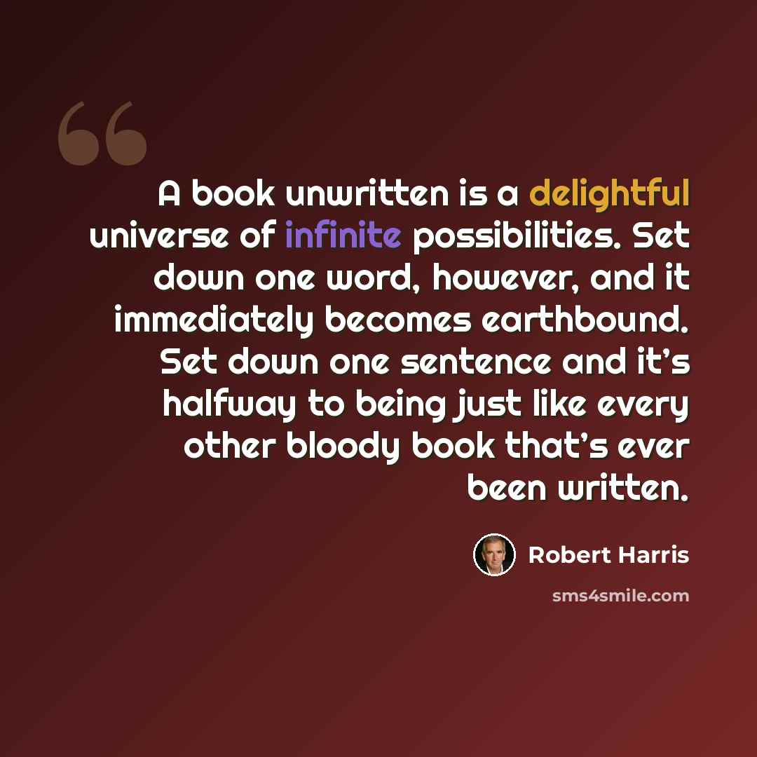 “A book unwritten is a delightful universe of infinite possibilities. Set down one word, however, and it immediately becomes earthbound. Set down one sentence and it’s halfway to being just like every other bloody book that’s ever been written.” quote by Robert Harris