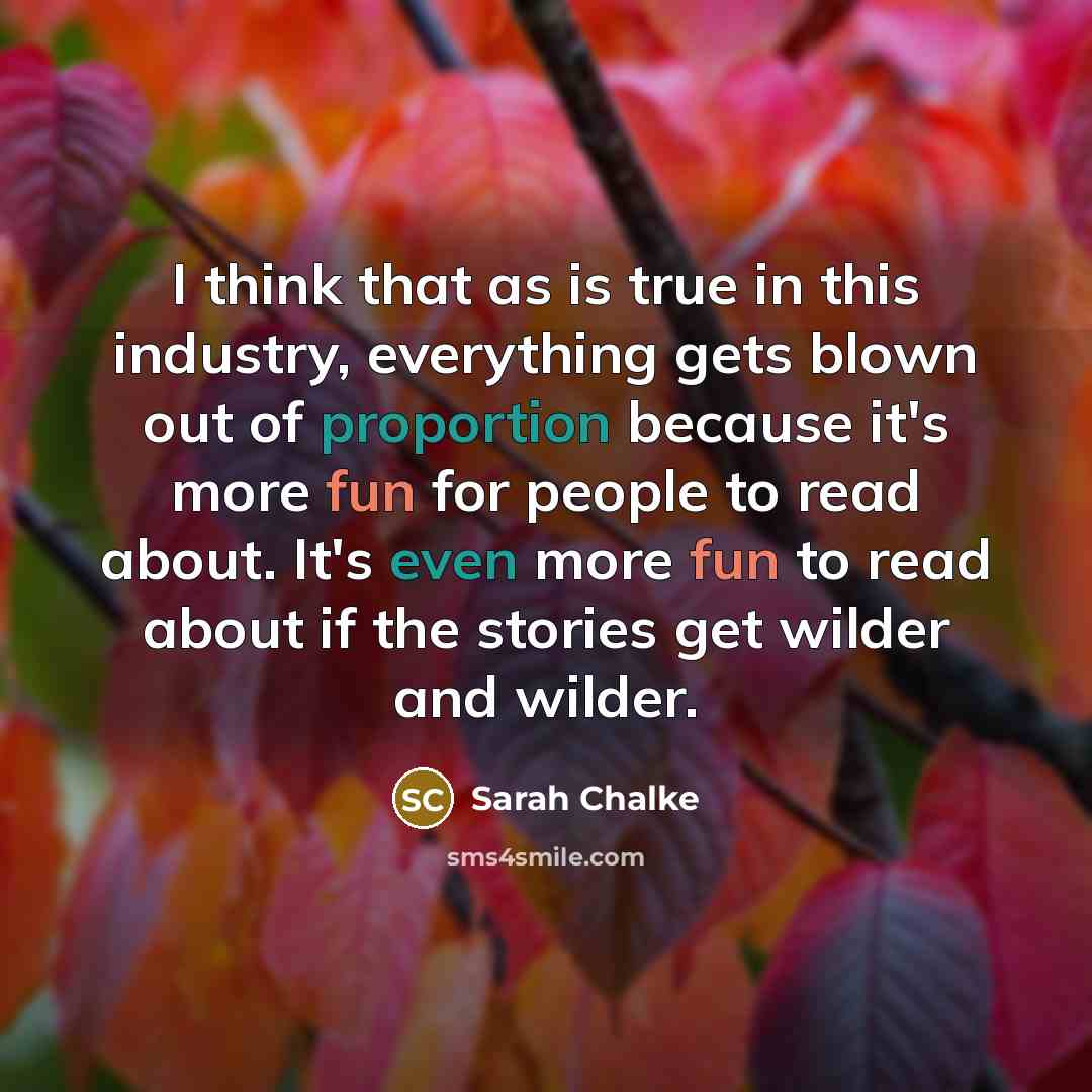 “I think that as is true in this industry, everything gets blown out of proportion because it's more fun for people to read about. It's even more fun to read about if the stories get wilder and wilder.” quote by Sarah Chalke
