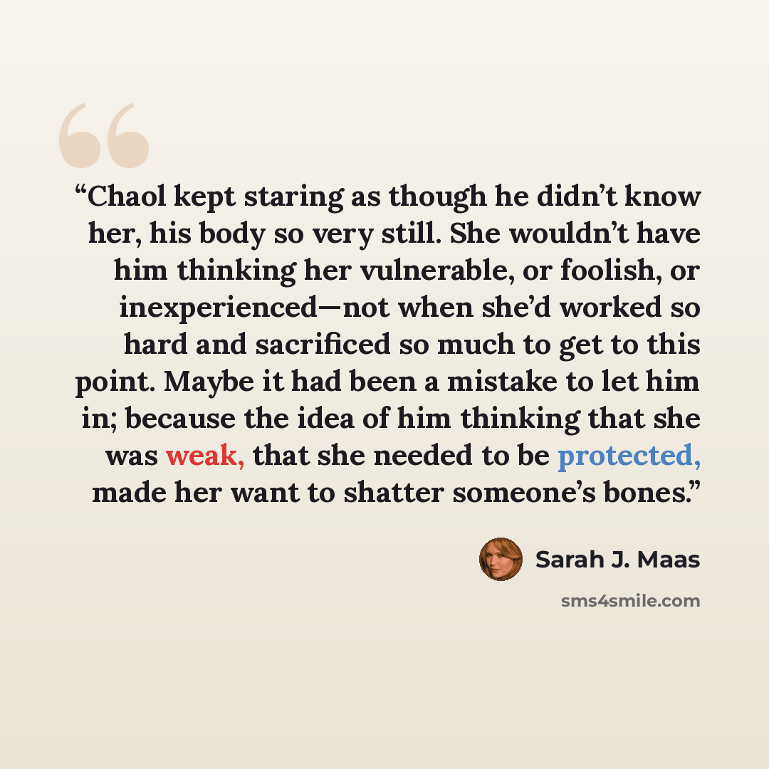 “Chaol kept staring as though he didn’t know her, his body so very still. She wouldn’t have him thinking her vulnerable, or foolish, or inexperienced—not when she’d worked so hard and sacrificed so much to get to this point. Maybe it had been a mistake to let him in; because the idea of him…” quote by Sarah J. Maas