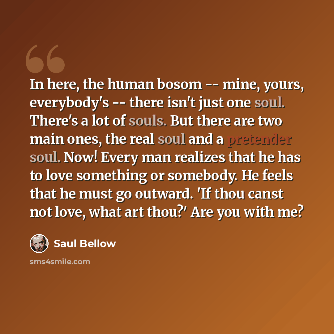“In here, the human bosom -- mine, yours, everybody's -- there isn't just one soul. There's a lot of souls. But there are two main ones, the real soul and a pretender soul. Now! Every man realizes that he has to love something or somebody. He feels that he must go outward. 'If thou canst not love…” quote by Saul Bellow
