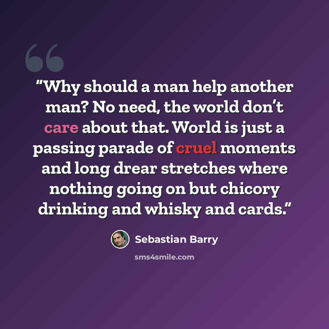 “Why should a man help another man? No need, the world don’t care about that. World is just a passing parade of cruel moments and long drear stretches where nothing going on but chicory drinking and whisky and cards.” quote by Sebastian Barry
