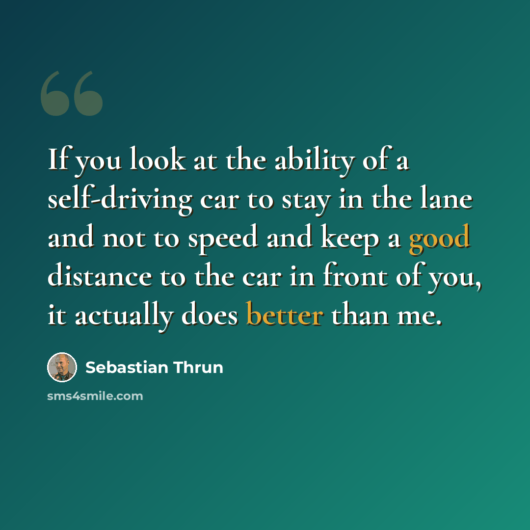 “If you look at the ability of a self-driving car to stay in the lane and not to speed and keep a good distance to the car in front of you, it actually does better than me.” quote by Sebastian Thrun