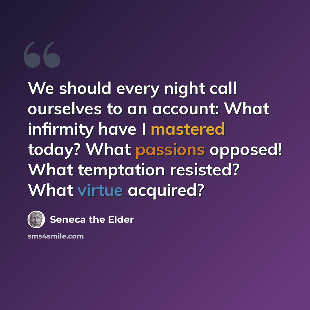 “We should every night call ourselves to an account: What infirmity have I mastered today? What passions opposed! What temptation resisted? What virtue acquired?” quote by Seneca the Elder