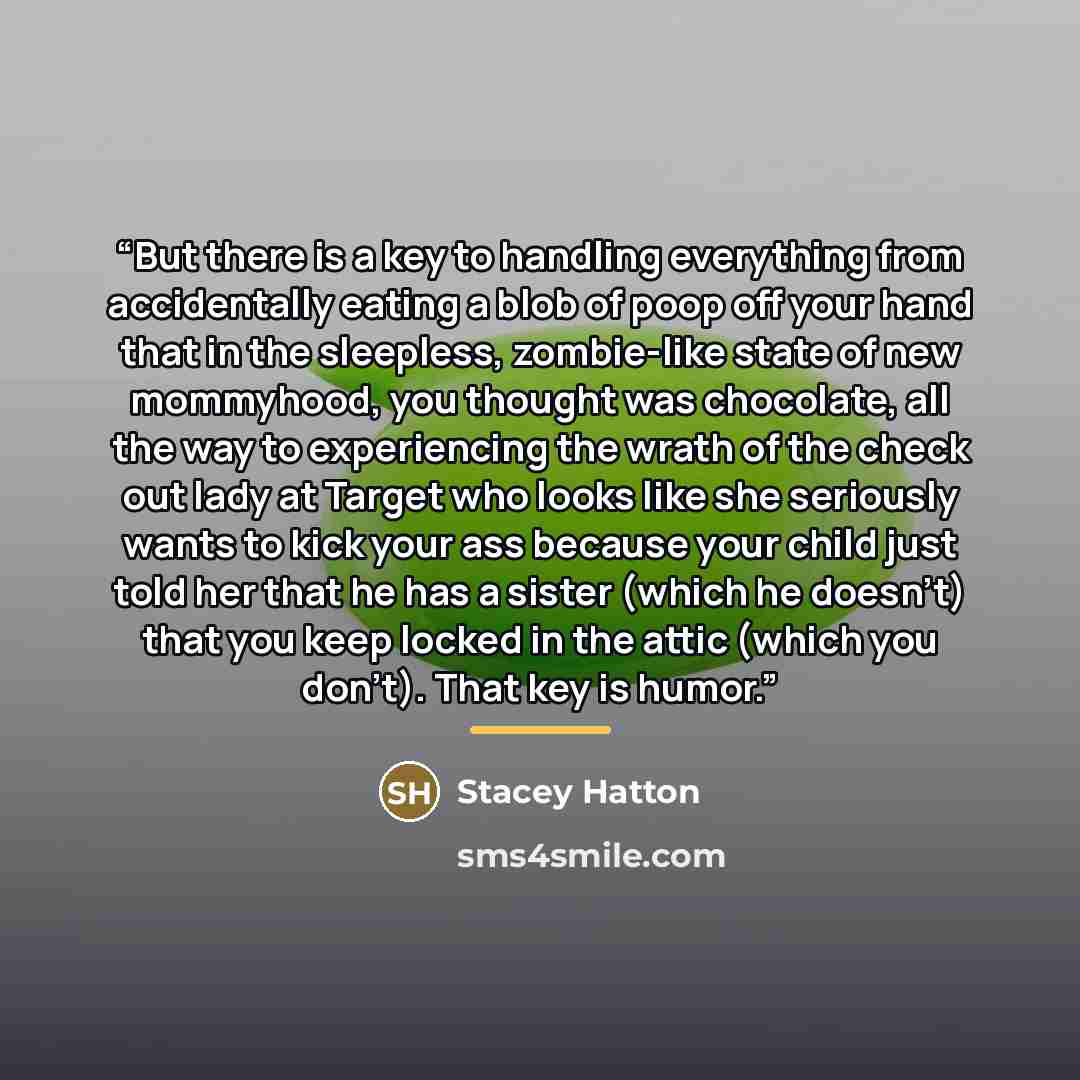 “But there is a key to handling everything from accidentally eating a blob of poop off your hand that in the sleepless, zombie-like state of new mommyhood, you thought was chocolate, all the way to experiencing the wrath of the check out lady at Target who looks like she seriously wants to kick…” quote by Stacey Hatton