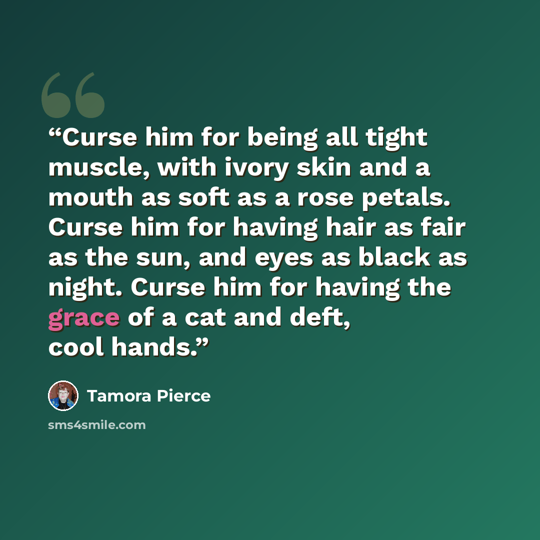 “Curse him for being all tight muscle, with ivory skin and a mouth as soft as a rose petals. Curse him for having hair as fair as the sun, and eyes as black as night. Curse him for having the grace of a cat and deft, cool hands.” quote by Tamora Pierce