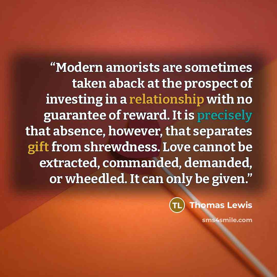 “Modern amorists are sometimes taken aback at the prospect of investing in a relationship with no guarantee of reward. It is precisely that absence, however, that separates gift from shrewdness. Love cannot be extracted, commanded, demanded, or wheedled. It can only be given.” quote by Thomas Lewis