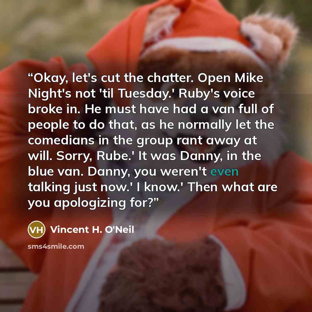 “Okay, let's cut the chatter. Open Mike Night's not 'til Tuesday.' Ruby's voice broke in. He must have had a van full of people to do that, as he normally let the comedians in the group rant away at will. Sorry, Rube.' It was Danny, in the blue van. Danny, you weren't even talking just now.' I…” quote by Vincent H. O'Neil