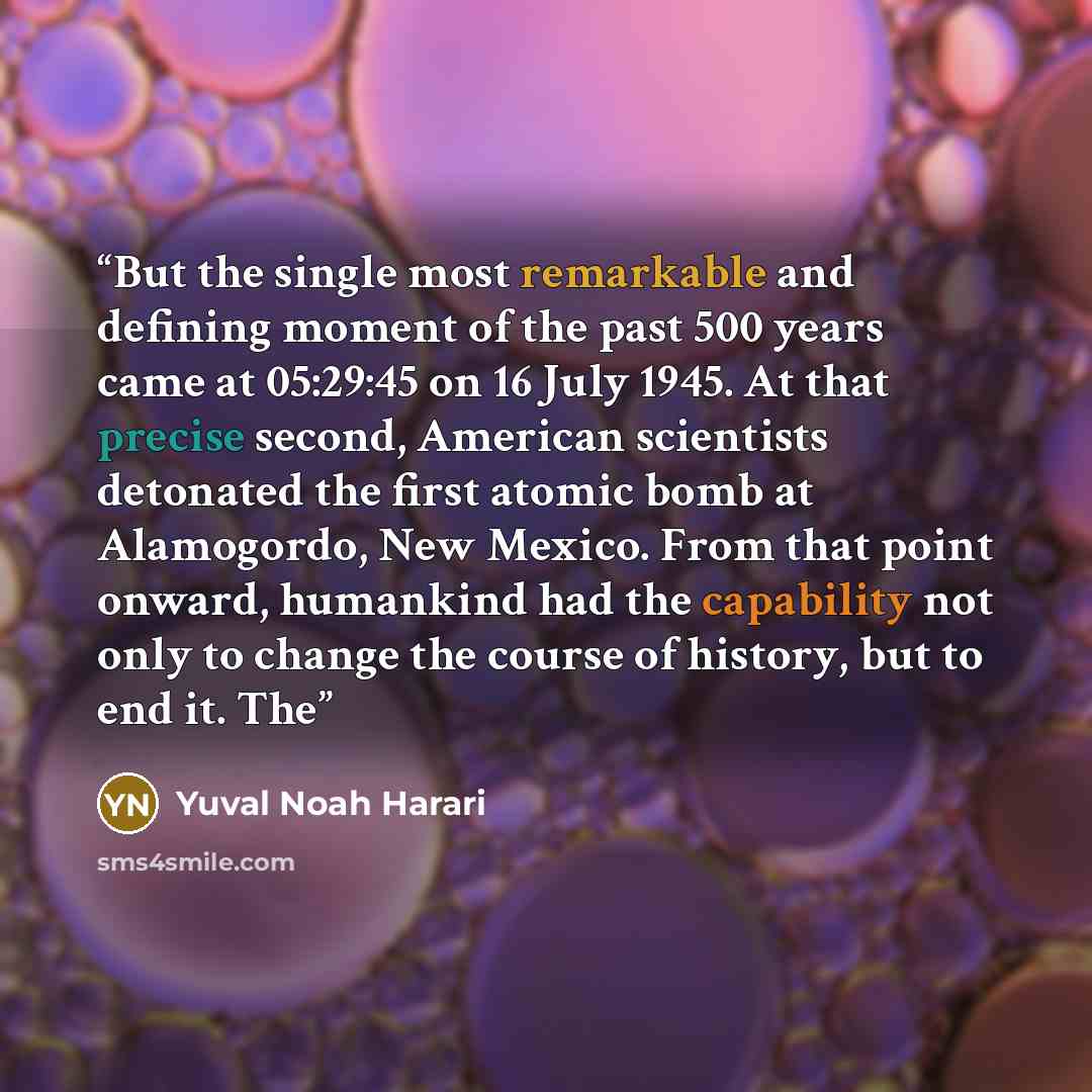 “But the single most remarkable and defining moment of the past 500 years came at 05:29:45 on 16 July 1945. At that precise second, American scientists detonated the first atomic bomb at Alamogordo, New Mexico. From that point onward, humankind had the capability not only to change the course of…” quote by Yuval Noah Harari