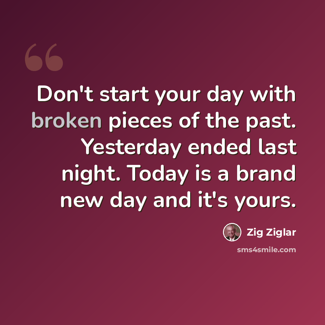 “Don't start your day with broken pieces of the past. Yesterday ended last night. Today is a brand new day and it's yours.” quote by Zig Ziglar