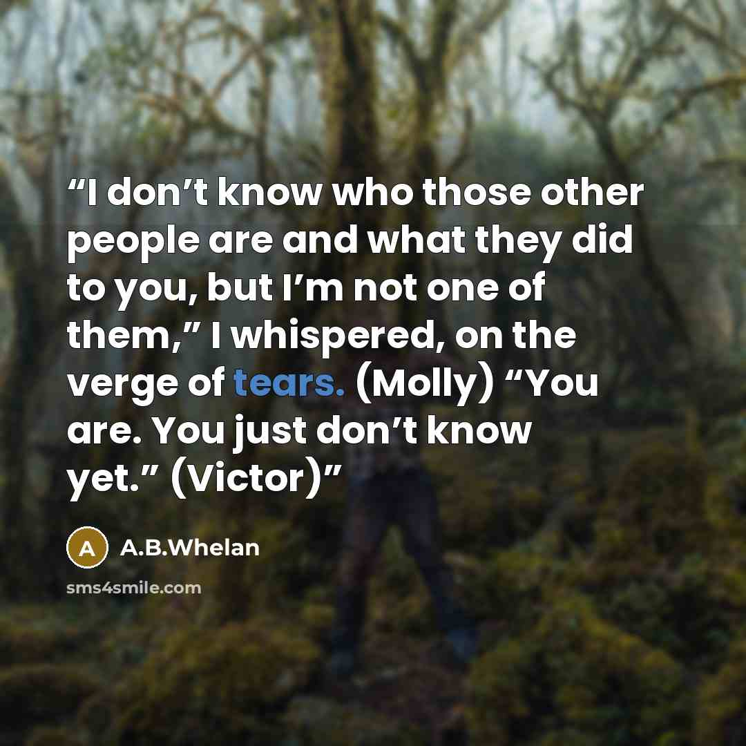 “I don’t know who those other people are and what they did to you, but I’m not one of them,” I whispered, on the verge of tears. (Molly) “You are. You just don’t know yet.” (Victor)” quote by A.B.Whelan