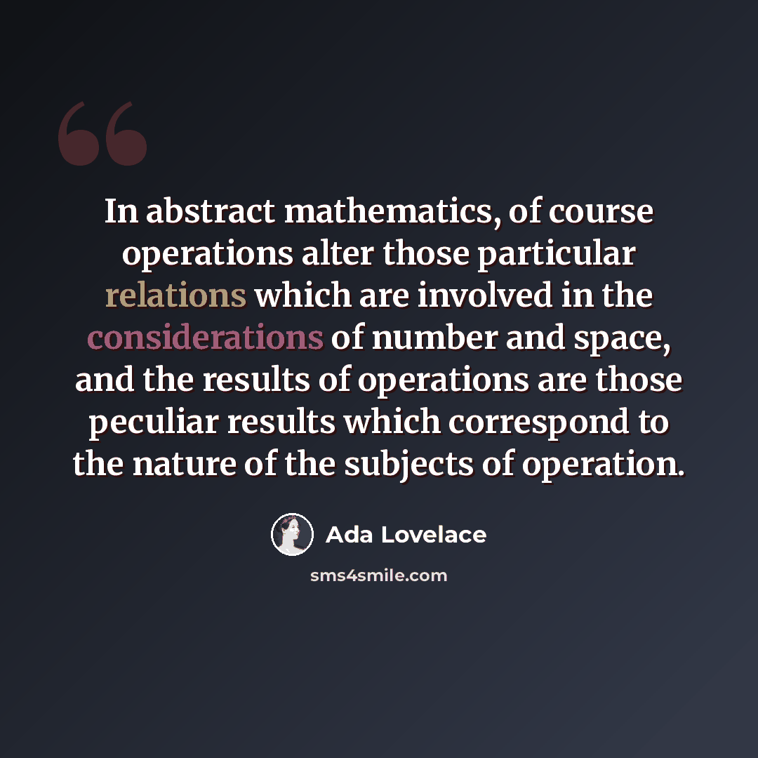 “In abstract mathematics, of course operations alter those particular relations which are involved in the considerations of number and space, and the results of operations are those peculiar results which correspond to the nature of the subjects of operation.” quote by Ada Lovelace