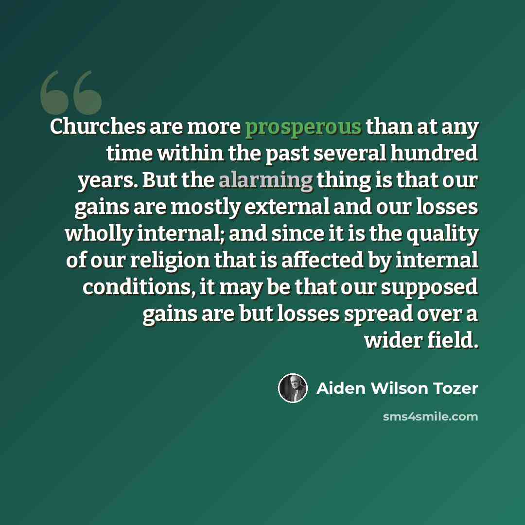 “Churches are more prosperous than at any time within the past several hundred years. But the alarming thing is that our gains are mostly external and our losses wholly internal; and since it is the quality of our religion that is affected by internal conditions, it may be that our supposed gains…” quote by Aiden Wilson Tozer