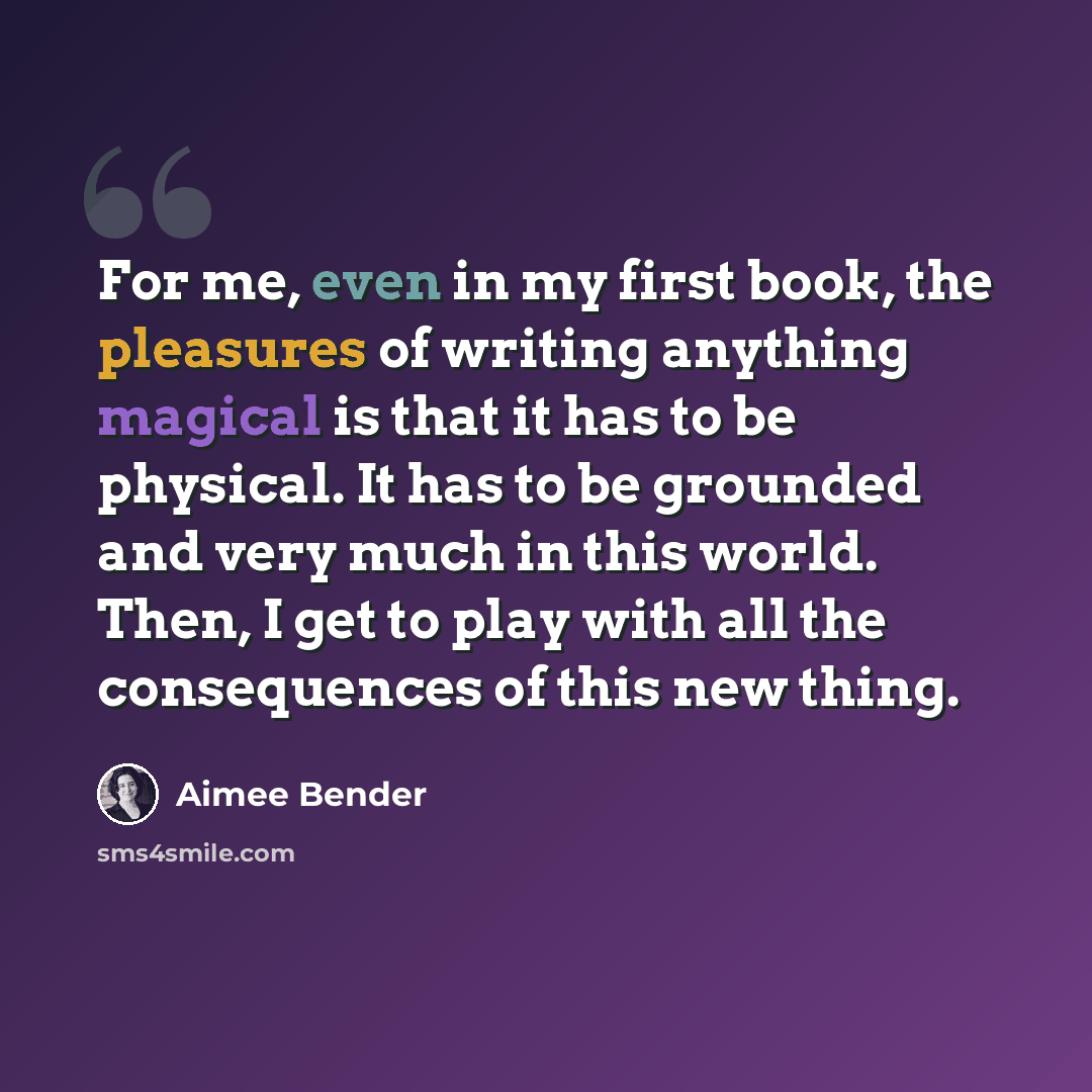 “For me, even in my first book, the pleasures of writing anything magical is that it has to be physical. It has to be grounded and very much in this world. Then, I get to play with all the consequences of this new thing.” quote by Aimee Bender