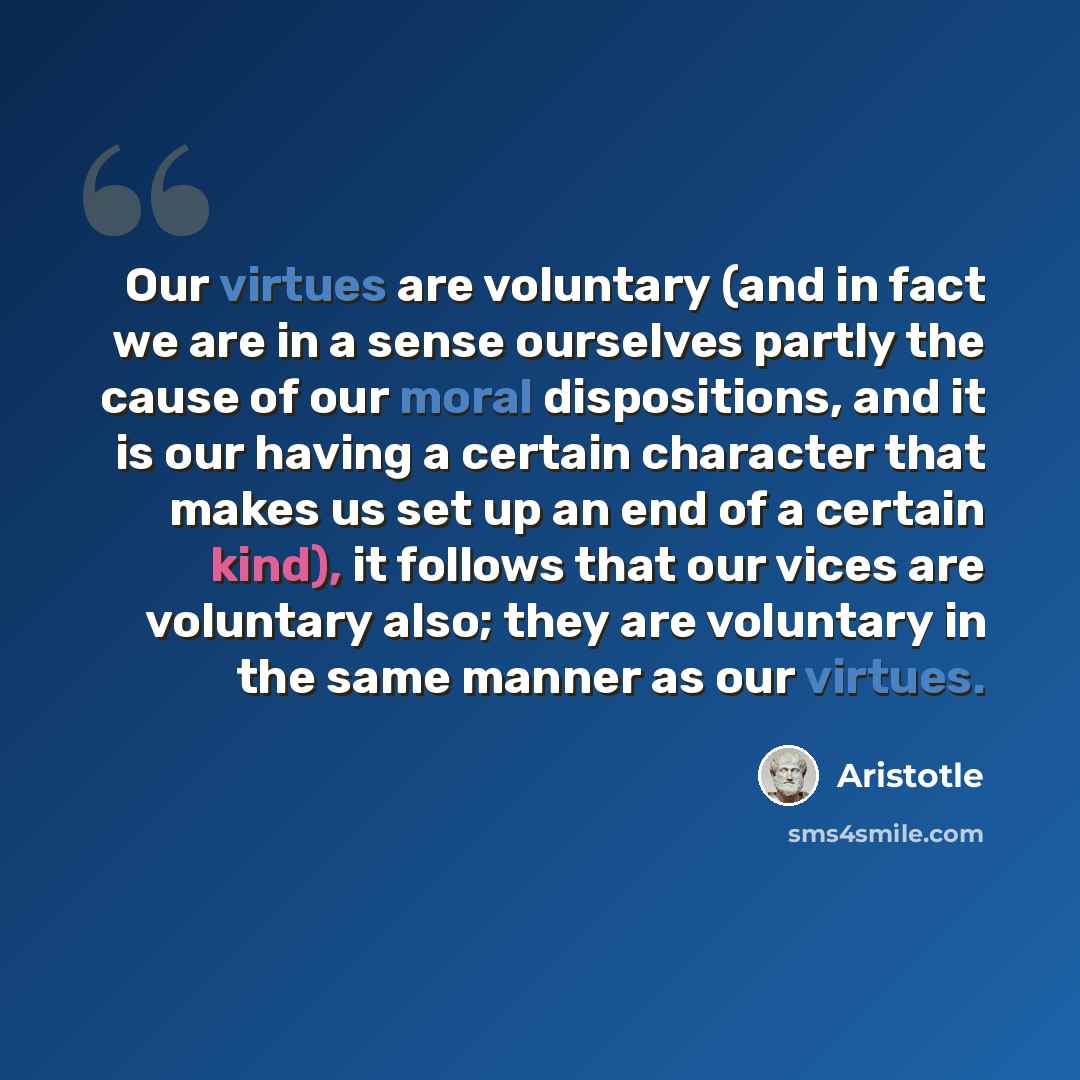 “Our virtues are voluntary (and in fact we are in a sense ourselves partly the cause of our moral dispositions, and it is our having a certain character that makes us set up an end of a certain kind), it follows that our vices are voluntary also; they are voluntary in the same manner as our virtues.” quote by Aristotle
