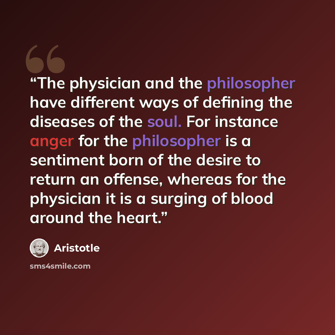 “The physician and the philosopher have different ways of defining the diseases of the soul. For instance anger for the philosopher is a sentiment born of the desire to return an offense, whereas for the physician it is a surging of blood around the heart.” quote by Aristotle