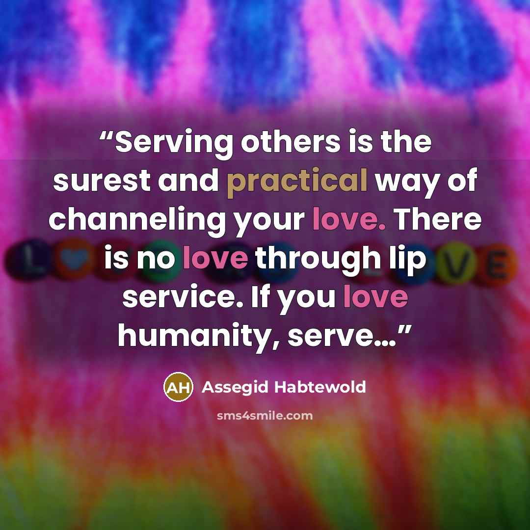 “Serving others is the surest and practical way of channeling your love. There is no love through lip service. If you love humanity, serve…” quote by Assegid Habtewold