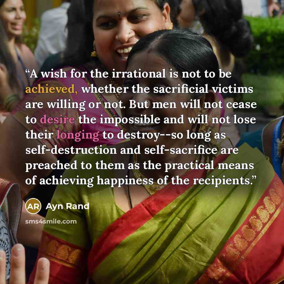 “A wish for the irrational is not to be achieved, whether the sacrificial victims are willing or not. But men will not cease to desire the impossible and will not lose their longing to destroy--so long as self-destruction and self-sacrifice are preached to them as the practical means of achieving…” quote by Ayn Rand
