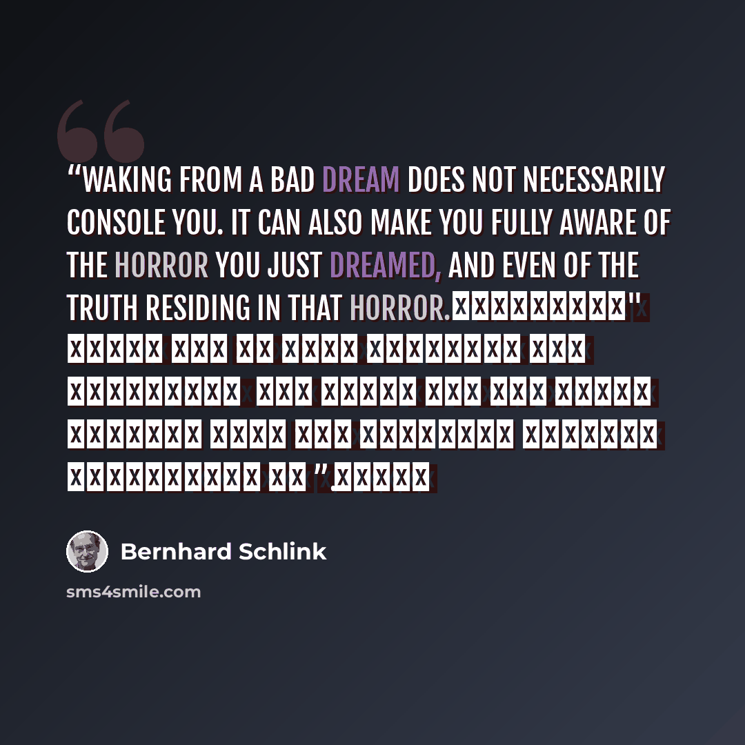 “Waking from a bad dream does not necessarily console you. It can also make you fully aware of the horror you just dreamed, and even of the truth residing in that horror. "الاستيقاظ من حلم سيئ لا يعني بالضرورة أنك استرحت منه ، بل يجعلك فقط تعي جيداً فظاعة ما حلمت به، والحقيقة المرعبة التي لقيتها في…” quote by Bernhard Schlink
