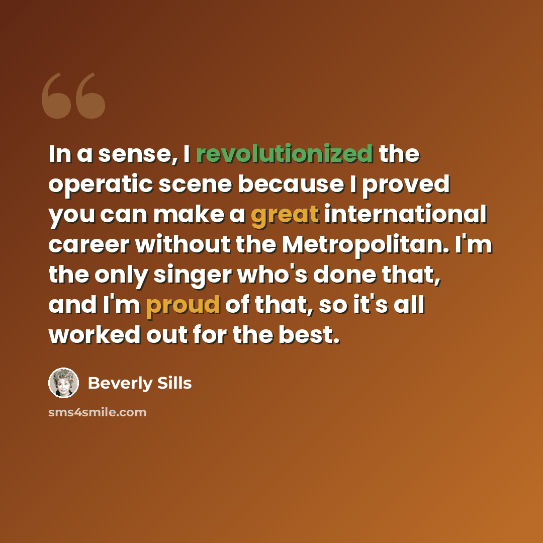 “In a sense, I revolutionized the operatic scene because I proved you can make a great international career without the Metropolitan. I'm the only singer who's done that, and I'm proud of that, so it's all worked out for the best.” quote by Beverly Sills