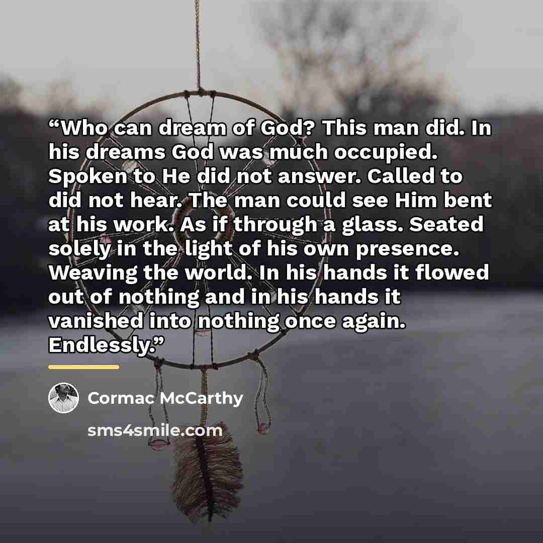 “Who can dream of God? This man did. In his dreams God was much occupied. Spoken to He did not answer. Called to did not hear. The man could see Him bent at his work. As if through a glass. Seated solely in the light of his own presence. Weaving the world. In his hands it flowed out of nothing and…” quote by Cormac McCarthy