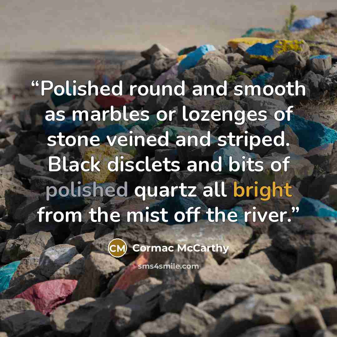 “Polished round and smooth as marbles or lozenges of stone veined and striped. Black disclets and bits of polished quartz all bright from the mist off the river.” quote by Cormac McCarthy