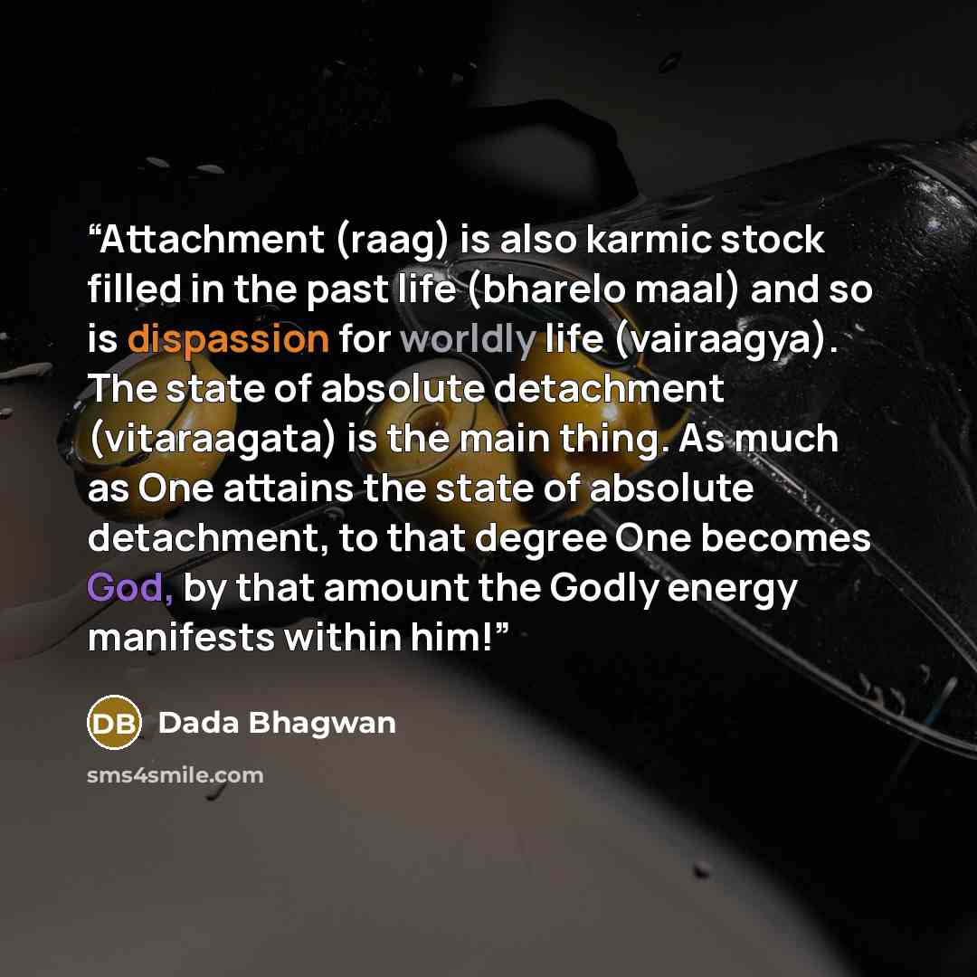 “Attachment (raag) is also karmic stock filled in the past life (bharelo maal) and so is dispassion for worldly life (vairaagya). The state of absolute detachment (vitaraagata) is the main thing. As much as One attains the state of absolute detachment, to that degree One becomes God, by that amount…” quote by Dada Bhagwan