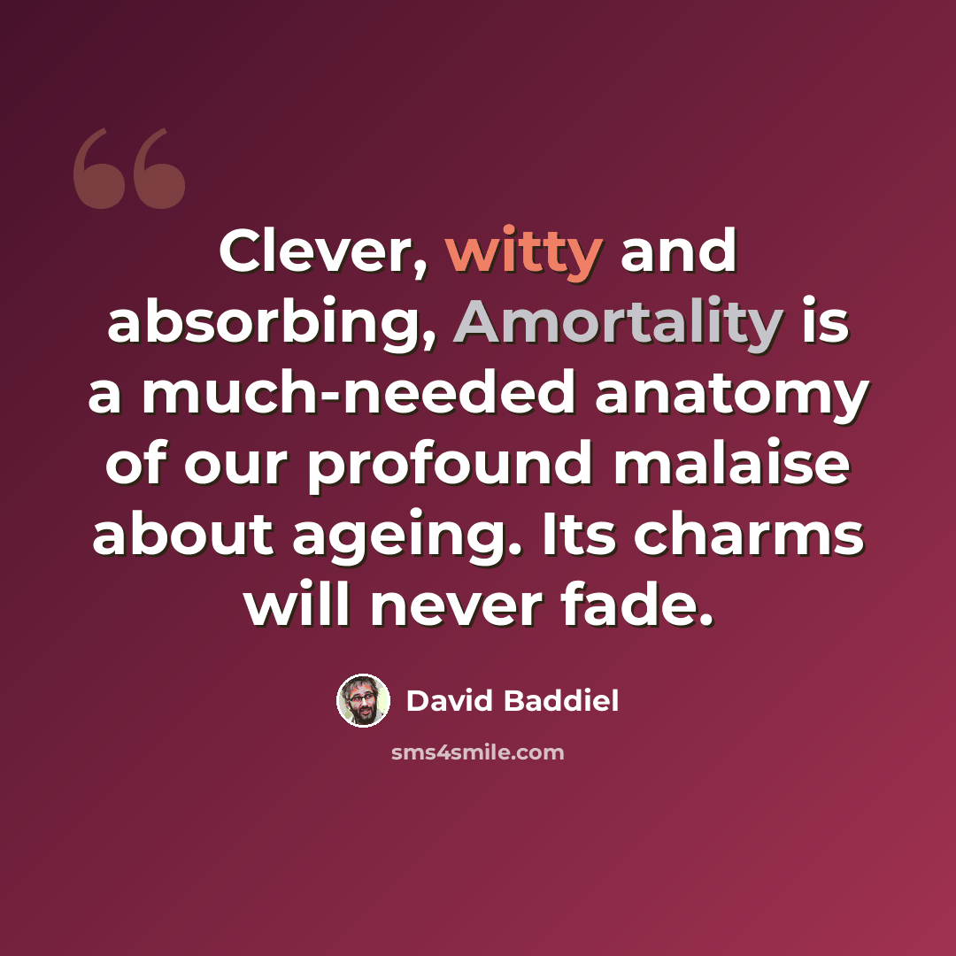 “Clever, witty and absorbing, Amortality is a much-needed anatomy of our profound malaise about ageing. Its charms will never fade.” quote by David Baddiel